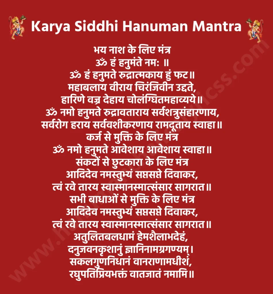 कार्य सिद्धि हनुमान मंत्र

भय नाश के लिए मंत्र

ॐ हं हनुमंते नम: ॥

ॐ हं हनुमते रुद्रात्मकाय हुं फट॥

महाबलाय वीराय चिरंजिवीन उद्दते,
हारिणे वज्र देहाय चोलंग्घितमहाव्यये॥

ॐ नमो हनुमते रुद्रावताराय सर्वशत्रुसंहारणाय,
सर्वरोग हराय सर्ववशीकरणाय रामदूताय स्वाहा॥

कर्ज से मुक्ति के लिए मंत्र

ॐ नमो हनुमते आवेशाय आवेशाय स्वाहा॥

संकटों से छुटकारा के लिए मंत्र

आदिदेव नमस्तुभ्यं सप्तसप्ते दिवाकर,
त्वं रवे तारय स्वास्मानस्मात्संसार सागरात॥

सभी बाधाओं से मुक्ति के लिए मंत्र

आदिदेव नमस्तुभ्यं सप्तसप्ते दिवाकर,
त्वं रवे तारय स्वास्मानस्मात्संसार सागरात॥

अतुलितबलधामं हेमशैलाभदेहं, 
दनुजवनकृशानुं ज्ञानिनामग्रगण्यम्। 
सकलगुणनिधानं वानराणामधीशं, 
रघुपतिप्रियभक्तं वातजातं नमामि॥