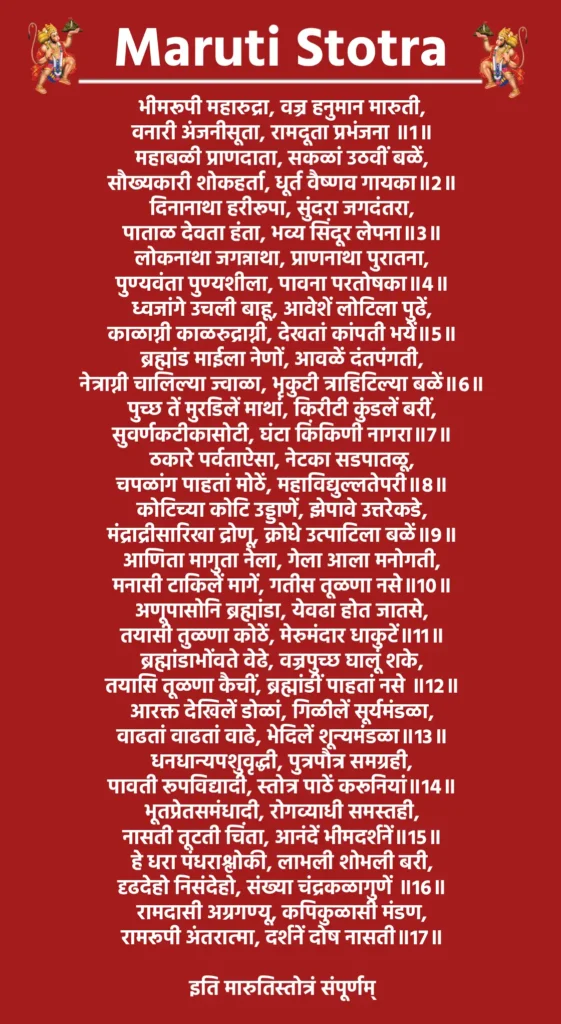 मारुती स्तोत्र

भीमरूपी महारुद्रा, वज्र हनुमान मारुती,
वनारी अंजनीसूता, रामदूता प्रभंजना ॥1॥

महाबळी प्राणदाता, सकळां उठवीं बळें,
सौख्यकारी शोकहर्ता, धूर्त वैष्णव गायका॥2॥

दिनानाथा हरीरूपा, सुंदरा जगदंतरा,
पाताळ देवता हंता, भव्य सिंदूर लेपना॥3॥

लोकनाथा जगन्नाथा, प्राणनाथा पुरातना,
पुण्यवंता पुण्यशीला, पावना परतोषका॥4॥

ध्वजांगे उचली बाहू, आवेशें लोटिला पुढें,
काळाग्नी काळरुद्राग्नी, देखतां कांपती भयें॥5॥

ब्रह्मांड माईला नेणों, आवळें दंतपंगती,
नेत्राग्नी चालिल्या ज्वाळा, भृकुटी त्राहिटिल्या बळें॥6॥

पुच्छ तें मुरडिलें माथां, किरीटी कुंडलें बरीं,
सुवर्णकटीकासोटी, घंटा किंकिणी नागरा॥7॥

ठकारे पर्वताऐसा, नेटका सडपातळू,
चपळांग पाहतां मोठें, महाविद्युल्लतेपरी॥8॥

कोटिच्या कोटि उड्डाणें, झेपावे उत्तरेकडे,
मंद्राद्रीसारिखा द्रोणू, क्रोधे उत्पाटिला बळें॥9॥

आणिता मागुता नेला, गेला आला मनोगती,
मनासी टाकिलें मागें, गतीस तूळणा नसे॥10॥

अणूपासोनि ब्रह्मांडा, येवढा होत जातसे,
तयासी तुळणा कोठें, मेरुमंदार धाकुटें॥11॥

ब्रह्मांडाभोंवते वेढे, वज्रपुच्छ घालूं शके,
तयासि तूळणा कैचीं, ब्रह्मांडीं पाहतां नसे ॥12॥

आरक्त देखिलें डोळां, गिळीलें सूर्यमंडळा,
वाढतां वाढतां वाढे, भेदिलें शून्यमंडळा॥13॥

धनधान्यपशुवृद्धी, पुत्रपौत्र समग्रही,
पावती रूपविद्यादी, स्तोत्र पाठें करूनियां॥14॥

भूतप्रेतसमंधादी, रोगव्याधी समस्तही,
नासती तूटती चिंता, आनंदें भीमदर्शनें॥15॥

हे धरा पंधराश्लोकी, लाभली शोभली बरी,
दृढदेहो निसंदेहो, संख्या चंद्रकळागुणें ॥16॥

रामदासी अग्रगण्यू, कपिकुळासी मंडण,
रामरूपी अंतरात्मा, दर्शनें दोष नासती॥17॥

इति मारुतिस्तोत्रं संपूर्णम्