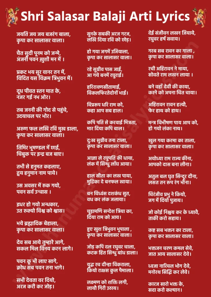 श्री सालासर बालाजी आरती लिरिक्स

जयति जय जय बजरंग बाला,
कृपा कर सालासर वाला।

चैत सुदी पूनम को जन्मे,
अंजनी पवन ख़ुशी मन में ।

प्रकट भय सुर वानर तन में,
विदित यस विक्रम त्रिभुवन में।

दूध पीवत स्तन मात के,
नजर गई नभ ओर।

तब जननी की गोद से पहुंचे,
उदयाचल पर भोर।

अरुण फल लखि रवि मुख डाला,
कृपा कर सालासर वाला।

तिमिर भूमण्डल में छाई,
चिबुक पर इन्द्र बज बाए।

तभी से हनुमत कहलाए,
द्वय हनुमान नाम पाये।

उस अवसर में रुक गयो,
पवन सर्व उन्चास ।

इधर हो गयो अन्धकार,
उत रुक्यो विश्व को श्वास।

भये ब्रह्मादिक बेहाला,
कृपा कर सालासर वाला।

देव सब आये तुम्हारे आगे,
सकल मिल विनय करन लागे।

पवन कू भी लाए सागे,
क्रोध सब पवन तना भागे।

सभी देवता वर दियो,
अरज करी कर जोड़।

सुनके सबकी अरज गरज,
लखि दिया रवि को छोड़।

हो गया जगमें उजियाला,
कृपा कर सालासर वाला।

रहे सुग्रीव पास जाई,
आ गये बनमें रघुराई।

हरिरावणसीतामाई,
विकलफिरतेदोनों भाई।

विप्ररूप धरि राम को,
कहा आप सब हाल।

कपि पति से करवाई मित्रता,
मार दिया कपि बाल।

दुःख सुग्रीव तना टाला,
कृपा कर सालासर वाला।

आज्ञा ले रघुपति की धाया,
लंक में सिन्धु लाँघ आया।

हाल सीता का लख पाया,
मुद्रिका दे बनफल खाया।

बन विध्वंस दशकंध सुत,
वध कर लंक जलाया।

चूड़ामणि सन्देश त्रिया का,
दिया राम को आय।

हुए खुश त्रिभुवन भूपाला ,
कृपा कर सालासर वाला।

जोड़ कपि दल रघुवर चाला,
कटक हित सिन्धु बांध डाला।

युद्ध रच दीन्हा विकराला,
कियो राक्षस कुल पैमाला।

लक्ष्मण को शक्ति लगी,
लायौ गिरी उठाय।

देई संजीवन लखन जियाये,
रघुवर हर्ष सवाय।

गरब सब रावन का गाला ,
कृपा कर सालासर वाला।

रची अहिरावन ने माया,
सोवते राम लखन लाया ।

बने वहाँ देवी की काया,
करने को अपना चित चाया।

अहिरावन रावन हत्यौ,
फेर हाथ को हाथ।

मन्त्र विभीषण पाय आप को,
हो गयो लंका नाथ।

खुल गया करमा का ताला,
कृपा कर सालासर वाला।

अयोध्या राम राज्य कीना,
आपको दास बना लीना।

अतुल बल घृत सिन्दूर दीना,
लसत तन रूप रंग भीना।

चिरंजीव प्रभु ने कियो,
जग में दियो पुजाय।

जो कोई निश्चय कर के ध्यावै,
ताकी करो सहाय।

कष्ट सब भक्तन का टाला,
कृपा कर सालासर वाला।

भक्तजन चरण कमल सेवे,
जात आय सालासर देवे।

ध्वजा नारियल भोग देवे,
मनोरथ सिद्धि कर लेवे।

कारज सारो भक्त के,
सदा करो कल्यान।

विप्र निवासी लक्ष्मणगढ़ के,
बालकृष्ण धर ध्यान।

नाम की जपे सदा माला,
कृपा कर सालासर।