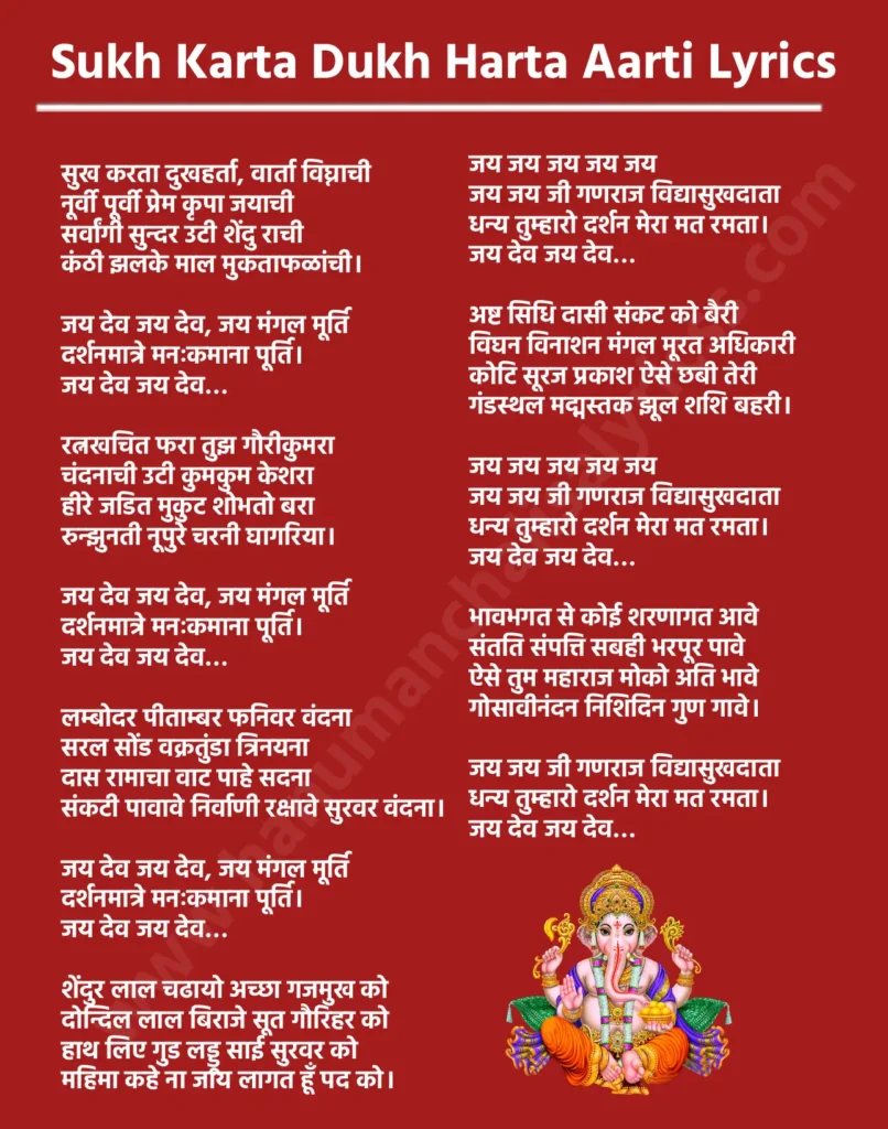 सुख कर्ता दुख हर्ता आरती लिरिक्स

सुख करता दुखहर्ता, वार्ता विघ्नाची
नूर्वी पूर्वी प्रेम कृपा जयाची
सर्वांगी सुन्दर उटी शेंदु राची
कंठी झलके माल मुकताफळांची। 

जय देव जय देव, जय मंगल मूर्ति
दर्शनमात्रे मनःकमाना पूर्ति। 
जय देव जय देव…

रत्नखचित फरा तुझ गौरीकुमरा
चंदनाची उटी कुमकुम केशरा
हीरे जडित मुकुट शोभतो बरा
रुन्झुनती नूपुरे चरनी घागरिया। 

जय देव जय देव, जय मंगल मूर्ति
दर्शनमात्रे मनःकमाना पूर्ति। 
जय देव जय देव…

लम्बोदर पीताम्बर फनिवर वंदना
सरल सोंड वक्रतुंडा त्रिनयना
दास रामाचा वाट पाहे सदना
संकटी पावावे निर्वाणी रक्षावे सुरवर वंदना। 

जय देव जय देव, जय मंगल मूर्ति
दर्शनमात्रे मनःकमाना पूर्ति। 
जय देव जय देव…

शेंदुर लाल चढायो अच्छा गजमुख को
दोन्दिल लाल बिराजे सूत गौरिहर को
हाथ लिए गुड लड्डू साई सुरवर को
महिमा कहे ना जाय लागत हूँ पद को। 

जय जय जय जय जय
जय जय जी गणराज विद्यासुखदाता
धन्य तुम्हारो दर्शन मेरा मत रमता। 
जय देव जय देव…

अष्ट सिधि दासी संकट को बैरी
विघन विनाशन मंगल मूरत अधिकारी
कोटि सूरज प्रकाश ऐसे छबी तेरी
गंडस्थल मद्मस्तक झूल शशि बहरी। 

जय जय जय जय जय
जय जय जी गणराज विद्यासुखदाता
धन्य तुम्हारो दर्शन मेरा मत रमता। 
जय देव जय देव…

भावभगत से कोई शरणागत आवे
संतति संपत्ति सबही भरपूर पावे
ऐसे तुम महाराज मोको अति भावे
गोसावीनंदन निशिदिन गुण गावे। 

जय जय जी गणराज विद्यासुखदाता
धन्य तुम्हारो दर्शन मेरा मत रमता। 
जय देव जय देव…