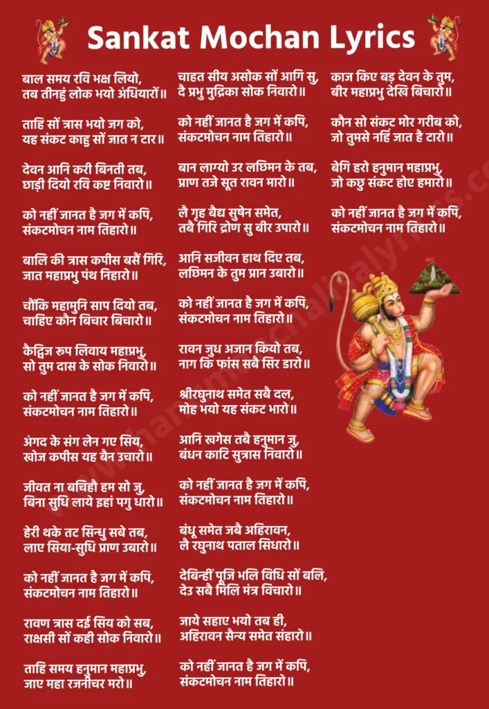 संकट मोचन लिरिक्स

बाल समय रवि भक्ष लियो, 
तब तीनहुं लोक भयो अंधियारों॥

ताहि सों त्रास भयो जग को, 
यह संकट काहु सों जात न टार॥

देवन आनि करी बिनती तब, 
छाड़ी दियो रवि कष्ट निवारो॥

को नहीं जानत है जग में कपि, 
संकटमोचन नाम तिहारो॥

बालि की त्रास कपीस बसैं गिरि, 
जात महाप्रभु पंथ निहारो॥

चौंकि महामुनि साप दियो तब, 
चाहिए कौन बिचार बिचारो॥

कैद्विज रूप लिवाय महाप्रभु, 
सो तुम दास के सोक निवारो॥

को नहीं जानत है जग में कपि, 
संकटमोचन नाम तिहारो॥

अंगद के संग लेन गए सिय, 
खोज कपीस यह बैन उचारो॥

जीवत ना बचिहौ हम सो जु, 
बिना सुधि लाये इहां पगु धारो॥

हेरी थके तट सिन्धु सबे तब, 
लाए सिया-सुधि प्राण उबारो॥

को नहीं जानत है जग में कपि, 
संकटमोचन नाम तिहारो॥

रावण त्रास दई सिय को सब, 
राक्षसी सों कही सोक निवारो॥

ताहि समय हनुमान महाप्रभु, 
जाए महा रजनीचर मरो॥

चाहत सीय असोक सों आगि सु, 
दै प्रभु मुद्रिका सोक निवारो॥

को नहीं जानत है जग में कपि, 
संकटमोचन नाम तिहारो॥

बान लाग्यो उर लछिमन के तब, 
प्राण तजे सूत रावन मारो॥

लै गृह बैद्य सुषेन समेत, 
तबै गिरि द्रोण सु बीर उपारो॥

आनि सजीवन हाथ दिए तब, 
लछिमन के तुम प्रान उबारो॥

को नहीं जानत है जग में कपि, 
संकटमोचन नाम तिहारो॥

रावन जुध अजान कियो तब, 
नाग कि फांस सबै सिर डारो॥

श्रीरघुनाथ समेत सबै दल, 
मोह भयो यह संकट भारो॥

आनि खगेस तबै हनुमान जु, 
बंधन काटि सुत्रास निवारो॥

को नहीं जानत है जग में कपि, 
संकटमोचन नाम तिहारो॥

बंधू समेत जबै अहिरावन, 
लै रघुनाथ पताल सिधारो॥

देबिन्हीं पूजि भलि विधि सों बलि, 
देउ सबै मिलि मंत्र विचारो॥

जाये सहाए भयो तब ही, 
अहिरावन सैन्य समेत संहारो॥

को नहीं जानत है जग में कपि, 
संकटमोचन नाम तिहारो॥

काज किए बड़ देवन के तुम, 
बीर महाप्रभु देखि बिचारो॥

कौन सो संकट मोर गरीब को, 
जो तुमसे नहिं जात है टारो॥

बेगि हरो हनुमान महाप्रभु, 
जो कछु संकट होए हमारो॥

को नहीं जानत है जग में कपि, 
संकटमोचन नाम तिहारो॥

॥ दोहा॥

लाल देह लाली लसे, अरु धरि लाल लंगूर॥
वज्र देह दानव दलन, जय जय जय कपि सूर॥
जय श्रीराम, जय हनुमान, जय हनुमान॥